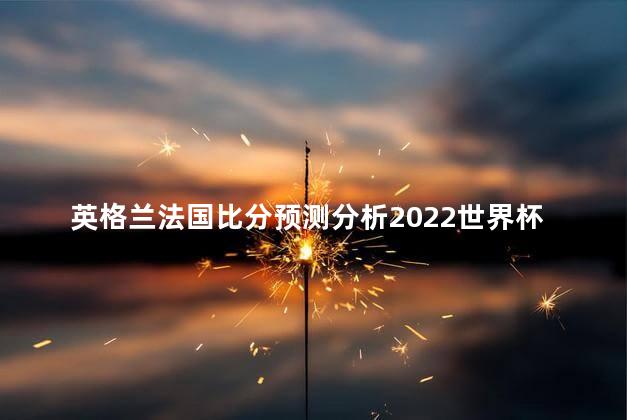 英格兰法国比分预测分析2022世界杯 英格兰是独立国家吗